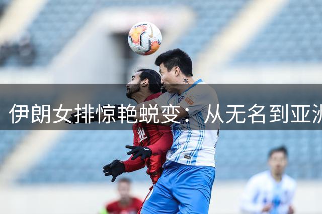 伊朗女排惊艳蜕变：从无名到亚洲四强的励志征程